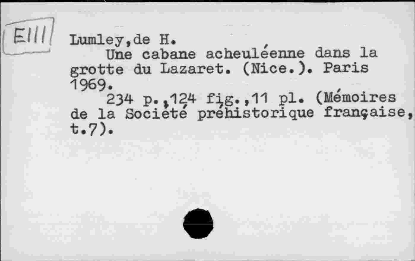 ﻿Lumley,de H.	,
Une cabane acheuleenne dans la grotte du Lazaret. (Nice.). Paris 1969.
234 p.»124 f^g.,11 pl. (Mémoires de la Société préhistorique française t.7).